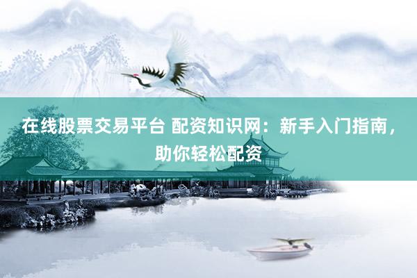 在线股票交易平台 配资知识网：新手入门指南，助你轻松配资