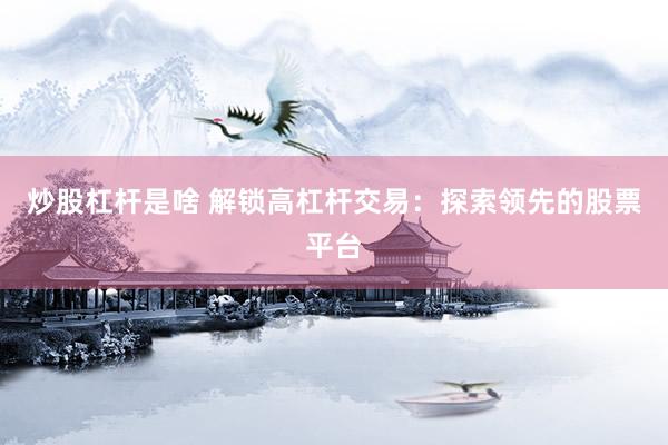 炒股杠杆是啥 解锁高杠杆交易：探索领先的股票平台