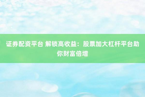 证券配资平台 解锁高收益：股票加大杠杆平台助你财富倍增