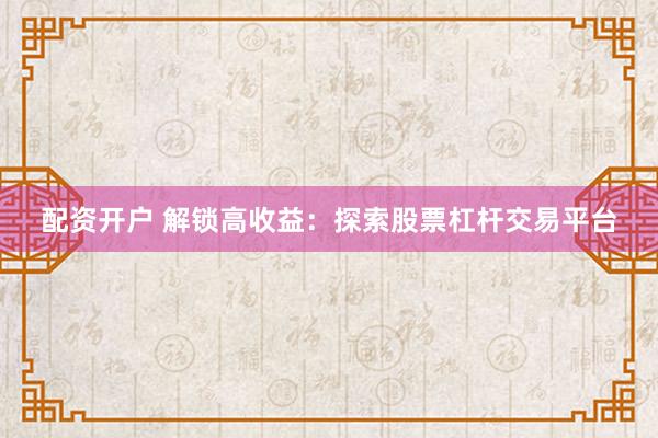 配资开户 解锁高收益：探索股票杠杆交易平台