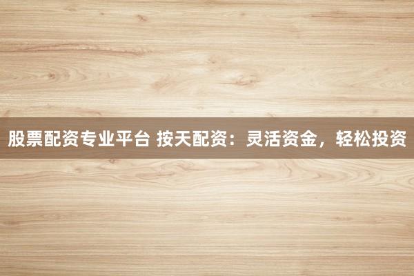 股票配资专业平台 按天配资：灵活资金，轻松投资