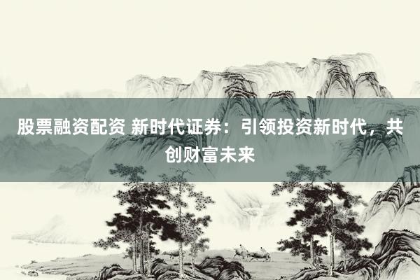 股票融资配资 新时代证券：引领投资新时代，共创财富未来