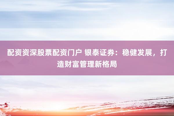 配资资深股票配资门户 银泰证券：稳健发展，打造财富管理新格局