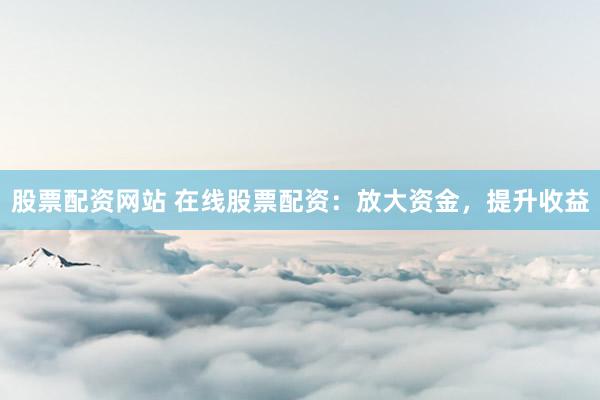股票配资网站 在线股票配资：放大资金，提升收益