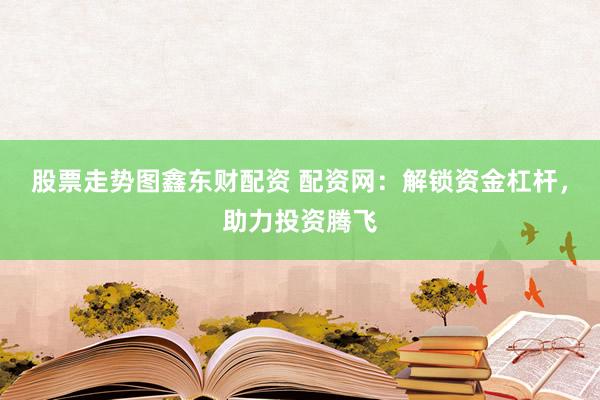 股票走势图鑫东财配资 配资网：解锁资金杠杆，助力投资腾飞