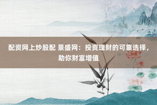 配资网上炒股配 景盛网：投资理财的可靠选择，助你财富增值