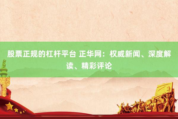 股票正规的杠杆平台 正华网：权威新闻、深度解读、精彩评论