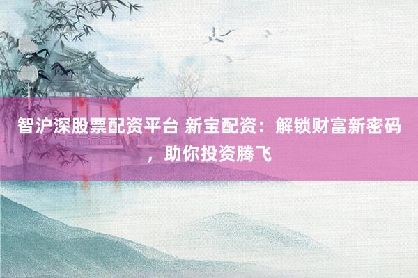 智沪深股票配资平台 新宝配资：解锁财富新密码，助你投资腾飞