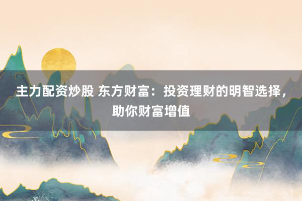 主力配资炒股 东方财富：投资理财的明智选择，助你财富增值