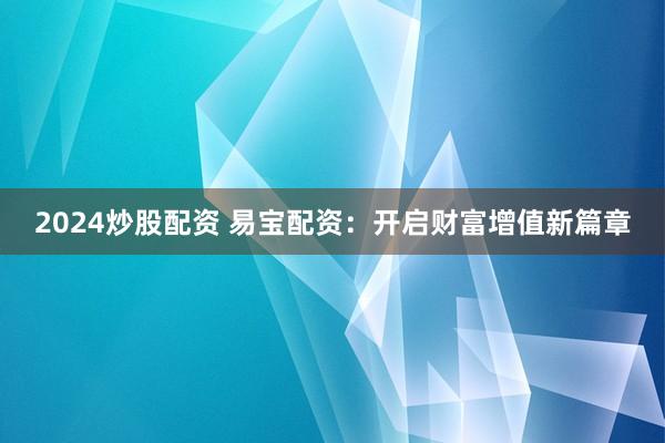 2024炒股配资 易宝配资：开启财富增值新篇章