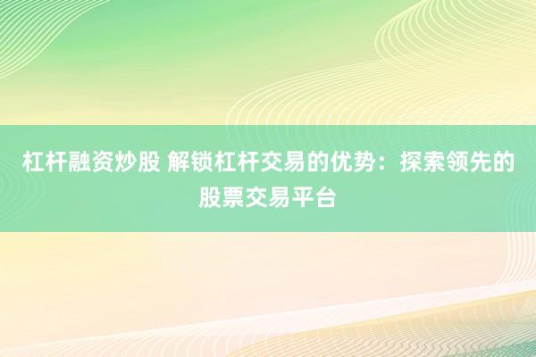 杠杆融资炒股 解锁杠杆交易的优势：探索领先的股票交易平台
