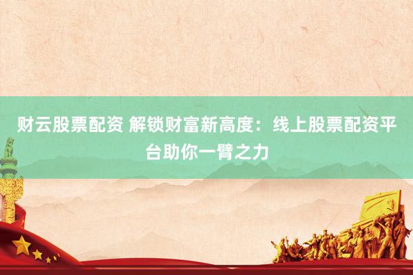 财云股票配资 解锁财富新高度：线上股票配资平台助你一臂之力