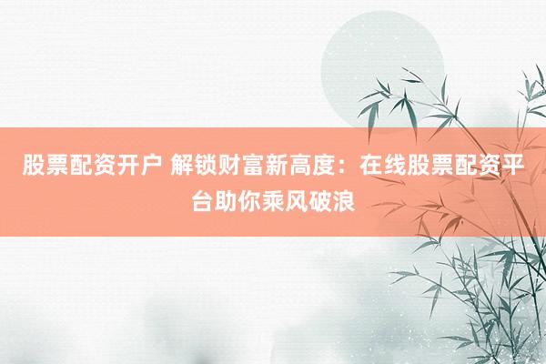 股票配资开户 解锁财富新高度：在线股票配资平台助你乘风破浪