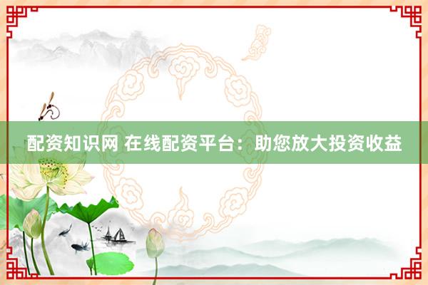 配资知识网 在线配资平台：助您放大投资收益