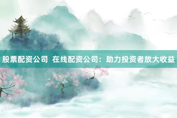 股票配资公司  在线配资公司：助力投资者放大收益