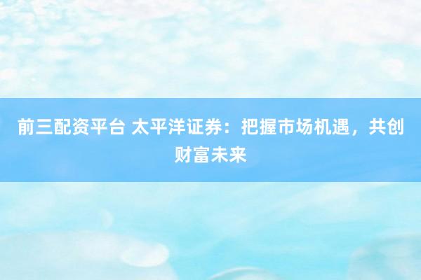 前三配资平台 太平洋证券：把握市场机遇，共创财富未来