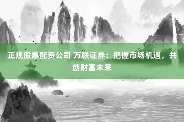 正规股票配资公司 万联证券：把握市场机遇，共创财富未来