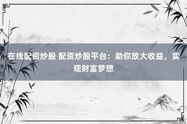 在线配资炒股 配资炒股平台：助你放大收益，实现财富梦想