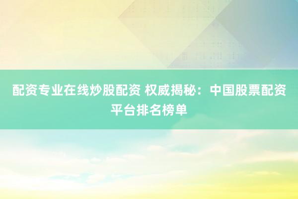 配资专业在线炒股配资 权威揭秘：中国股票配资平台排名榜单