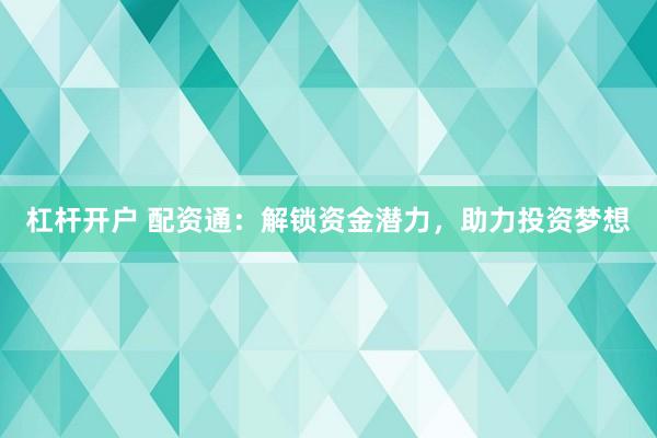 杠杆开户 配资通：解锁资金潜力，助力投资梦想