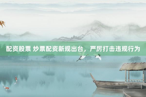 配资股票 炒票配资新规出台，严厉打击违规行为