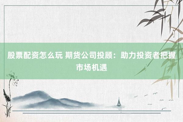 股票配资怎么玩 期货公司投顾：助力投资者把握市场机遇
