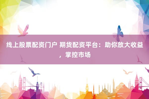 线上股票配资门户 期货配资平台：助你放大收益，掌控市场