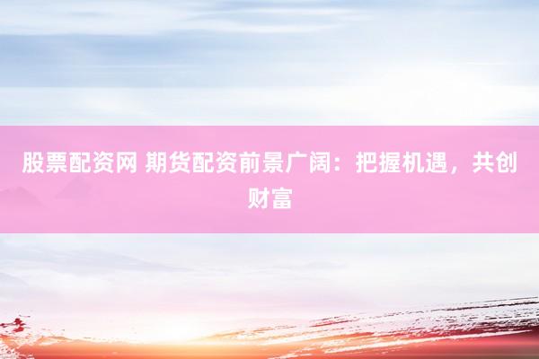 股票配资网 期货配资前景广阔：把握机遇，共创财富