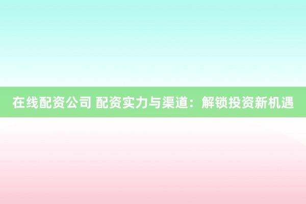 在线配资公司 配资实力与渠道：解锁投资新机遇