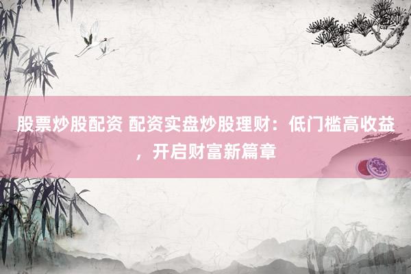 股票炒股配资 配资实盘炒股理财：低门槛高收益，开启财富新篇章