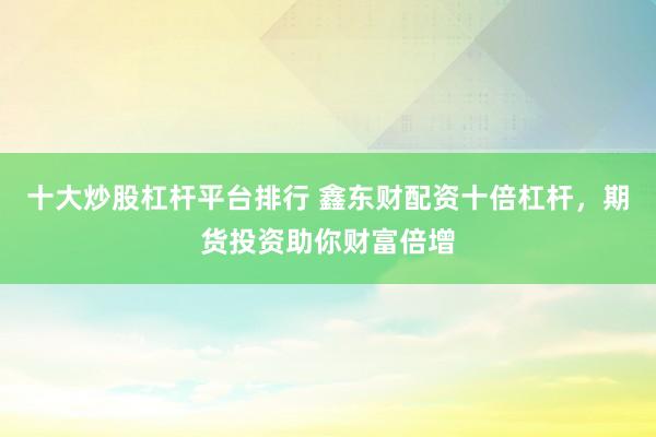 十大炒股杠杆平台排行 鑫东财配资十倍杠杆，期货投资助你财富倍增