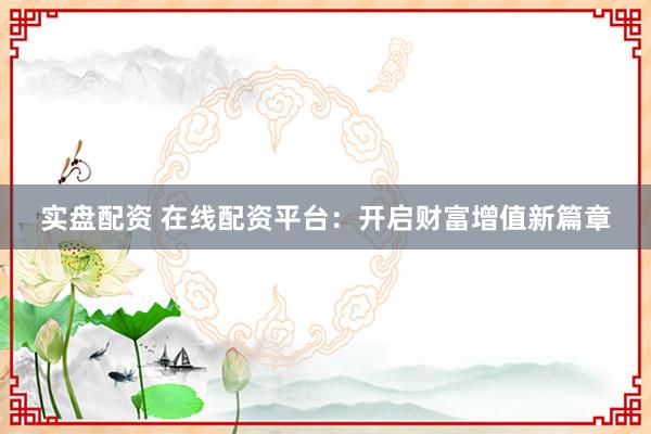 实盘配资 在线配资平台：开启财富增值新篇章