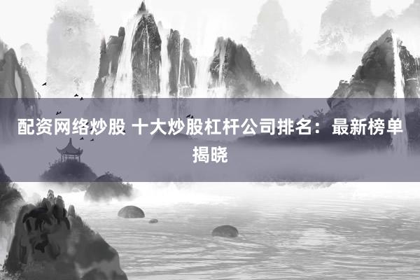 配资网络炒股 十大炒股杠杆公司排名：最新榜单揭晓
