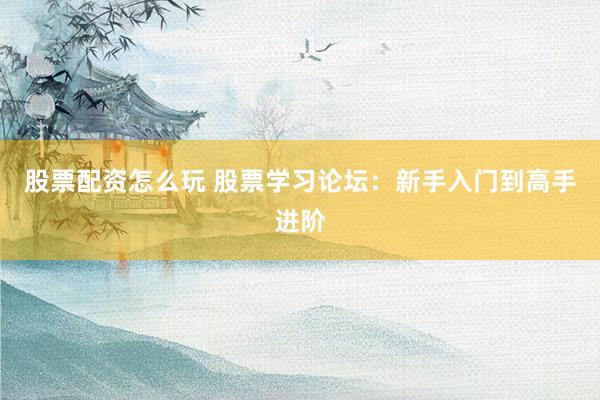 股票配资怎么玩 股票学习论坛：新手入门到高手进阶