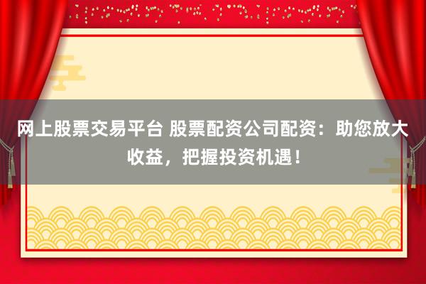 网上股票交易平台 股票配资公司配资：助您放大收益，把握投资机遇！