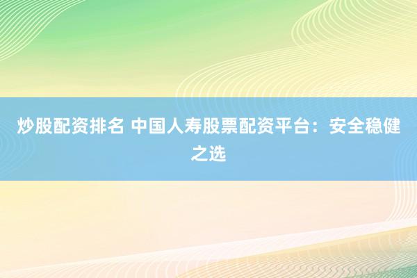 炒股配资排名 中国人寿股票配资平台：安全稳健之选