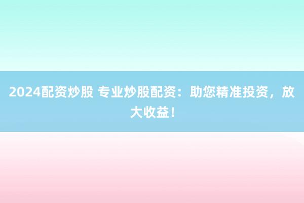 2024配资炒股 专业炒股配资：助您精准投资，放大收益！