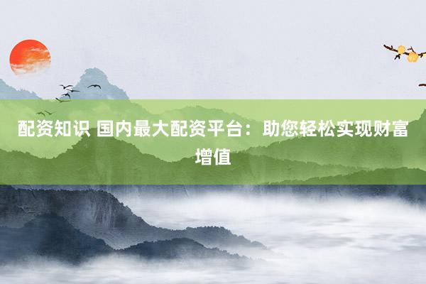 配资知识 国内最大配资平台：助您轻松实现财富增值