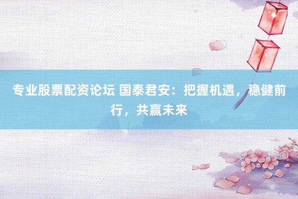 专业股票配资论坛 国泰君安：把握机遇，稳健前行，共赢未来