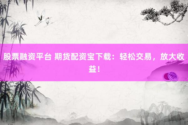 股票融资平台 期货配资宝下载：轻松交易，放大收益！