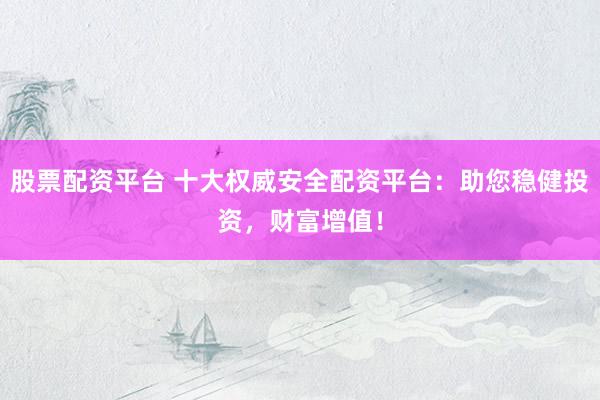 股票配资平台 十大权威安全配资平台：助您稳健投资，财富增值！