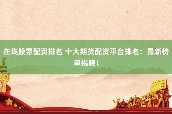 在线股票配资排名 十大期货配资平台排名：最新榜单揭晓！