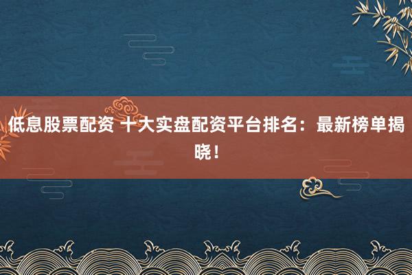 低息股票配资 十大实盘配资平台排名：最新榜单揭晓！