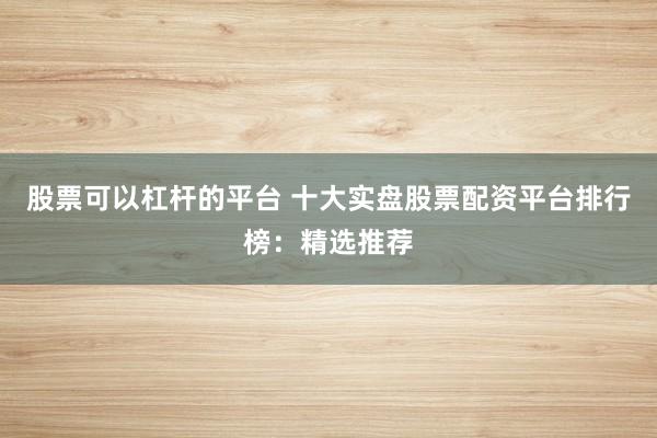 股票可以杠杆的平台 十大实盘股票配资平台排行榜：精选推荐