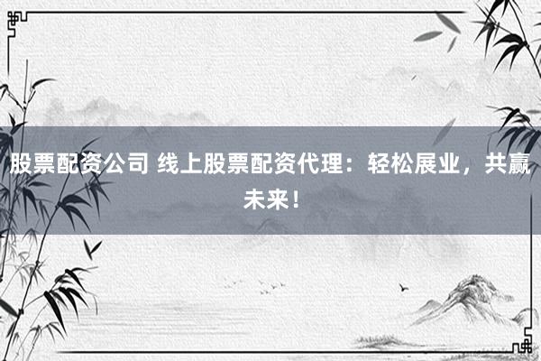 股票配资公司 线上股票配资代理：轻松展业，共赢未来！