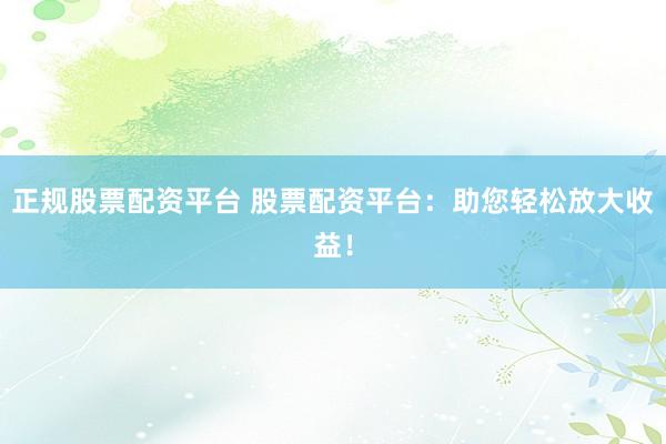 正规股票配资平台 股票配资平台：助您轻松放大收益！