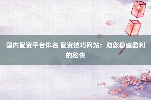 国内配资平台排名 配资技巧网站：助您稳健盈利的秘诀