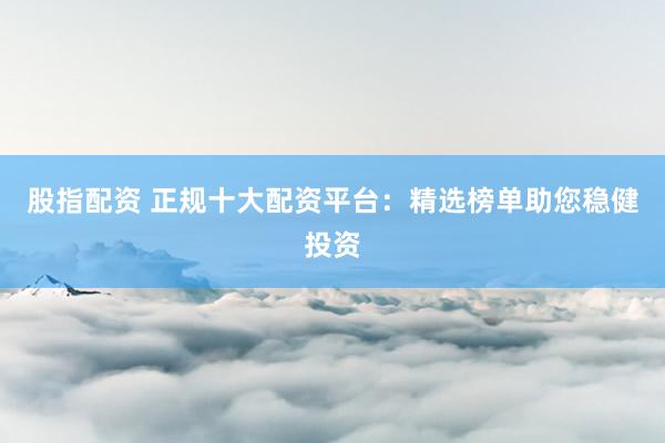 股指配资 正规十大配资平台：精选榜单助您稳健投资
