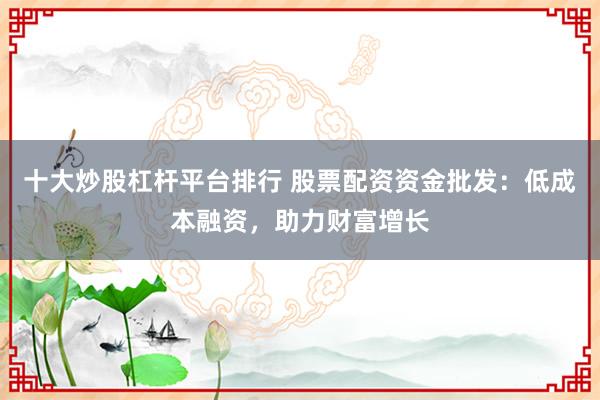 十大炒股杠杆平台排行 股票配资资金批发：低成本融资，助力财富增长