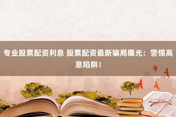 专业股票配资利息 股票配资最新骗局曝光：警惕高息陷阱！